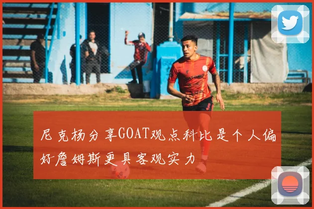 尼克杨分享GOAT观点科比是个人偏好詹姆斯更具客观实力