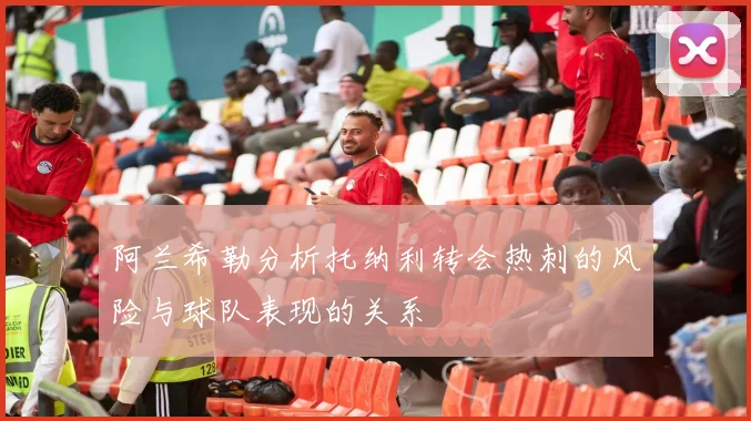 阿兰希勒分析托纳利转会热刺的风险与球队表现的关系