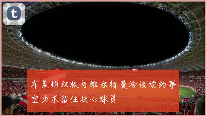 布莱顿积极与维尔特曼洽谈续约事宜力求留住核心球员