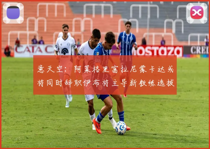 意天空：阿莱格里富拉尼蒙卡达或将同时辞职伊布将主导新教练选拔工作