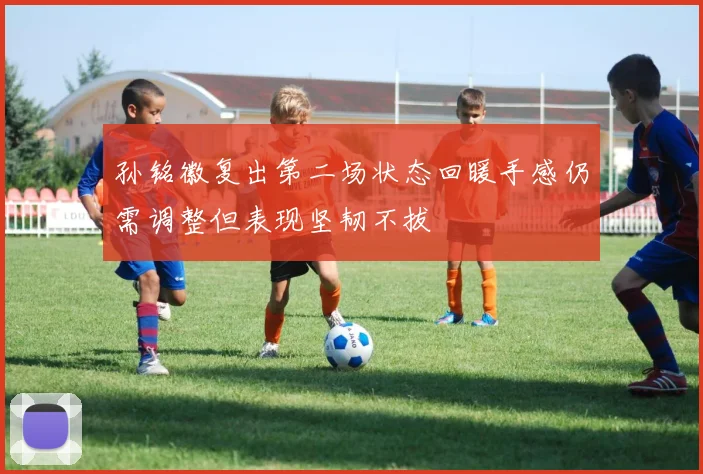 孙铭徽复出第二场状态回暖手感仍需调整但表现坚韧不拔