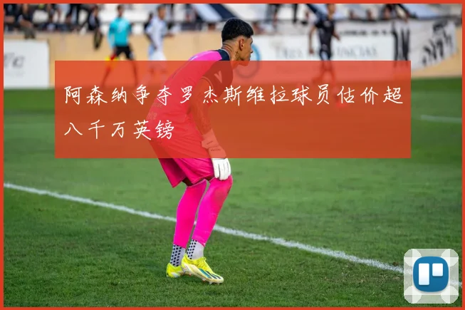 阿森纳争夺罗杰斯维拉球员估价超八千万英镑