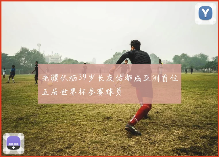 老骥伏枥39岁长友佑都成亚洲首位五届世界杯参赛球员