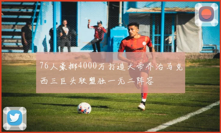 76人豪掷4000万打造大帝乔治马克西三巨头联盟独一无二阵容