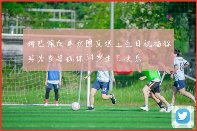 姆巴佩向库尔图瓦送上生日祝福称其为怪兽祝你34岁生日快乐