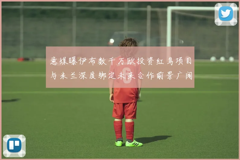 意媒曝伊布数千万欧投资红鸟项目与米兰深度绑定未来合作前景广阔