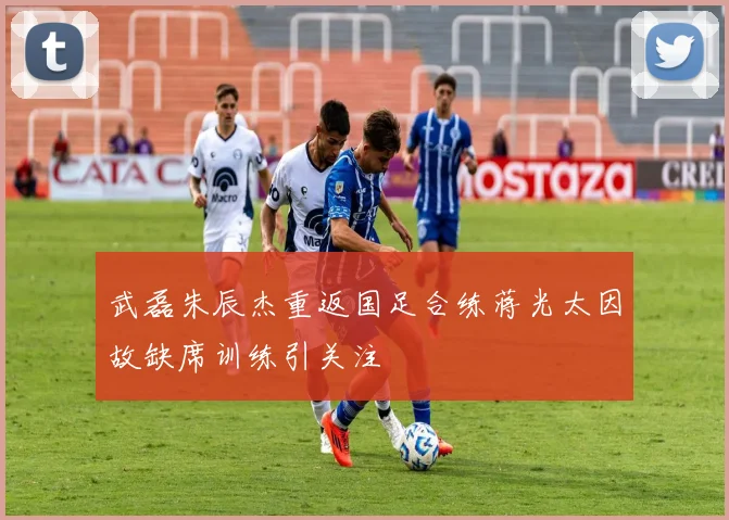 武磊朱辰杰重返国足合练蒋光太因故缺席训练引关注