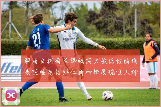 解局分析荷兰锋线实力被低估防线表现被高估拜仁新神锋展现惊人转身能力