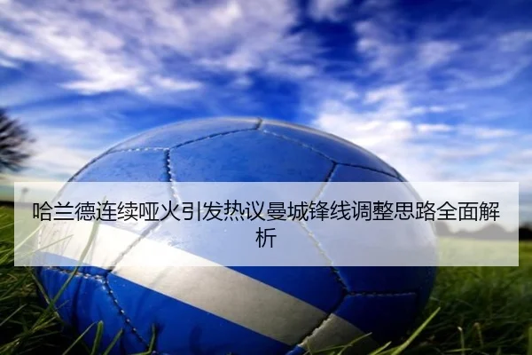 哈兰德连续哑火引发热议曼城锋线调整思路全面解析